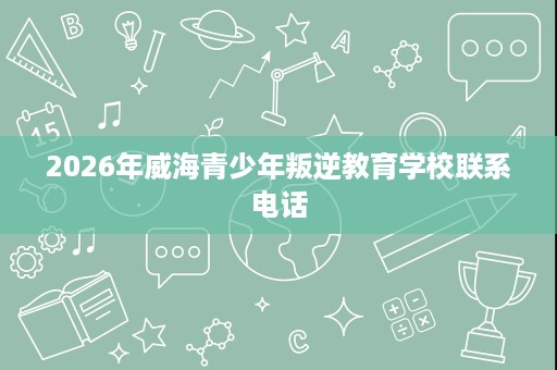 2026年威海青少年叛逆教育学校联系电话