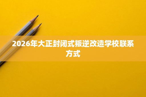 2026年大正封闭式叛逆改造学校联系方式 2026年大正封闭式叛逆改造学校联系方式