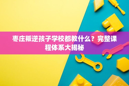 枣庄叛逆孩子学校都教什么?完整课程体系大揭秘 枣庄叛逆孩子学校都教什么?完整课程体系大揭秘