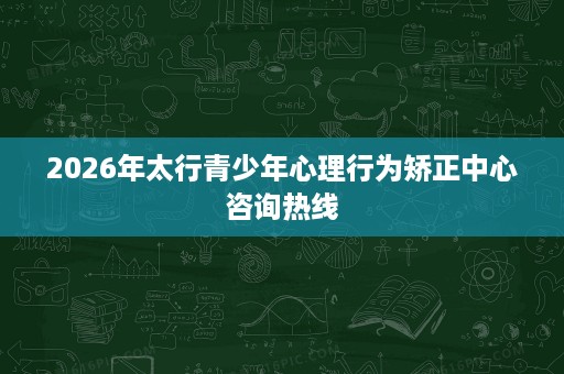 2026年太行青少年心理行为矫正中心咨询热线 2026年太行青少年心理行为矫正中心咨询热线