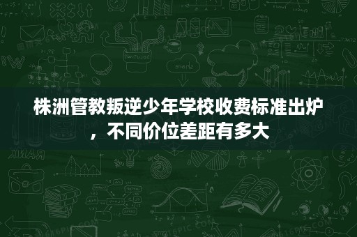 株洲管教叛逆少年学校收费标准出炉，不同价位差距有多大