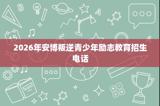 2026年安博叛逆青少年励志教育招生电话 2026年安博叛逆青少年励志教育招生电话