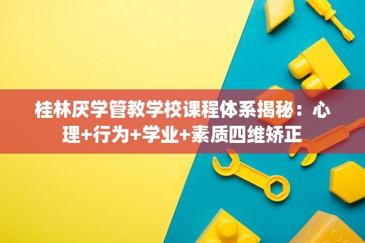 桂林厌学管教学校课程体系揭秘:心理+行为+学业+素质四维矫正 桂林厌学管教学校课程体系揭秘:心理+行为+学业+素质四维矫正