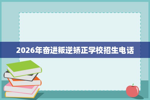 2026年奋进叛逆矫正学校招生电话 2026年奋进叛逆矫正学校招生电话