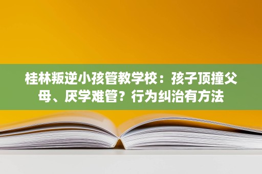 桂林叛逆小孩管教学校:孩子顶撞父母、厌学难管?行为纠治有方法 桂林叛逆小孩管教学校:孩子顶撞父母、厌学难管?行为纠治有方法