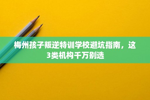 梅州孩子叛逆特训学校避坑指南，这3类机构千万别选