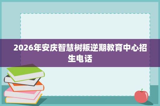 2026年安庆智慧树叛逆期教育中心招生电话 2026年安庆智慧树叛逆期教育中心招生电话