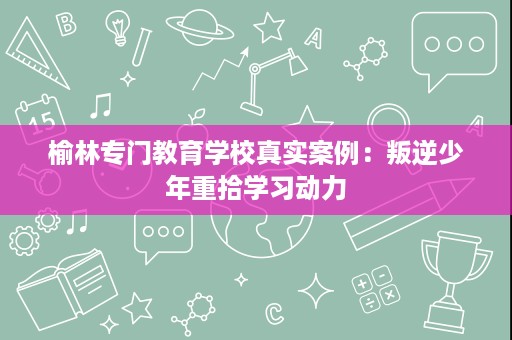 榆林专门教育学校真实案例:叛逆少年重拾学习动力 榆林专门教育学校真实案例:叛逆少年重拾学习动力