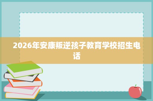2026年安康叛逆孩子教育学校招生电话 2026年安康叛逆孩子教育学校招生电话