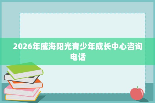 2026年威海阳光青少年成长中心咨询电话 2026年威海阳光青少年成长中心咨询电话