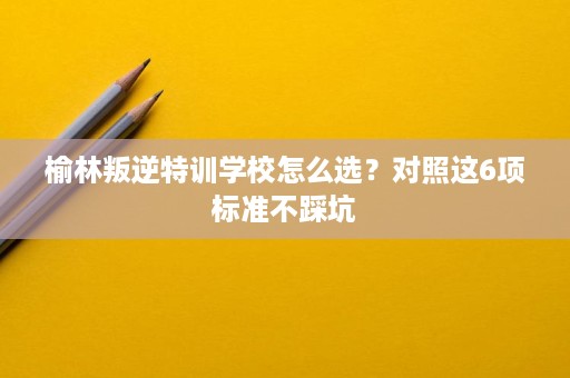 榆林叛逆特训学校怎么选？对照这6项标准不踩坑