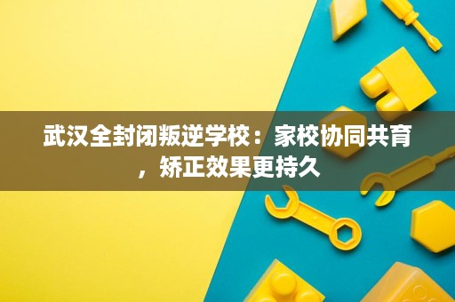 武汉全封闭叛逆学校：家校协同共育，矫正效果更持久