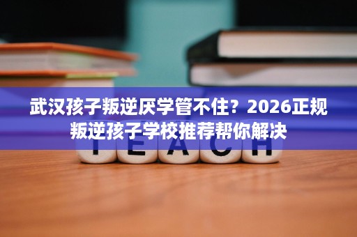 武汉孩子叛逆厌学管不住？2026正规叛逆孩子学校推荐帮你解决