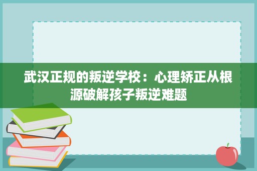 武汉正规的叛逆学校:心理矫正从根源破解孩子叛逆难题 武汉正规的叛逆学校:心理矫正从根源破解孩子叛逆难题