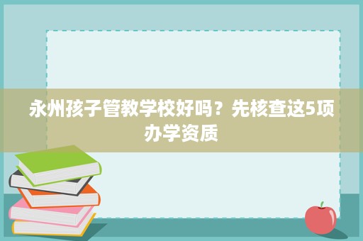 永州孩子管教学校好吗?先核查这5项办学资质 永州孩子管教学校好吗?先核查这5项办学资质