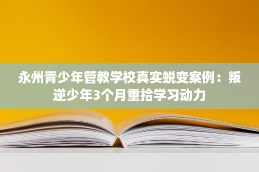 永州青少年管教学校真实蜕变案例：叛逆少年3个月重拾学习动力