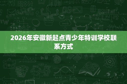 2026年安徽新起点青少年特训学校联系方式 2026年安徽新起点青少年特训学校联系方式