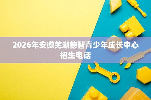 2026年安徽芜湖德智青少年成长中心招生电话 2026年安徽芜湖德智青少年成长中心招生电话