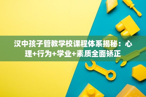 汉中孩子管教学校课程体系揭秘:心理+行为+学业+素质全面矫正 汉中孩子管教学校课程体系揭秘:心理+行为+学业+素质全面矫正