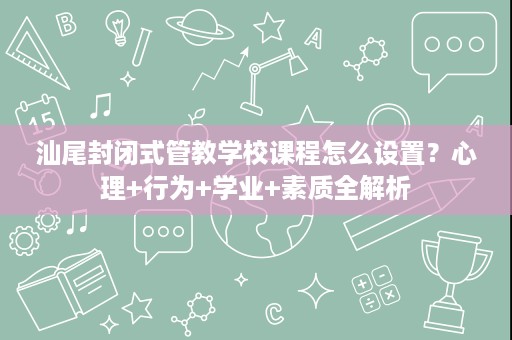 汕尾封闭式管教学校课程怎么设置？心理+行为+学业+素质全解析