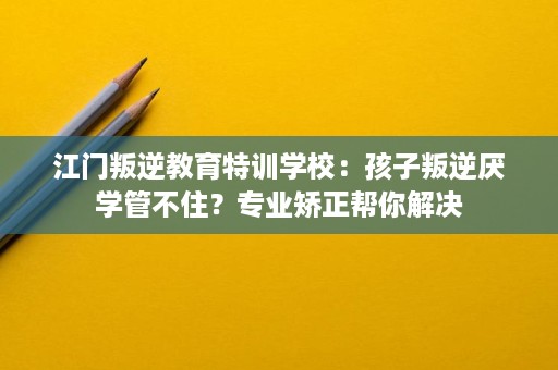 江门叛逆教育特训学校：孩子叛逆厌学管不住？专业矫正帮你解决