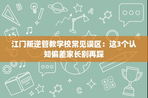 江门叛逆管教学校常见误区:这3个认知偏差家长别再踩 江门叛逆管教学校常见误区:这3个认知偏差家长别再踩