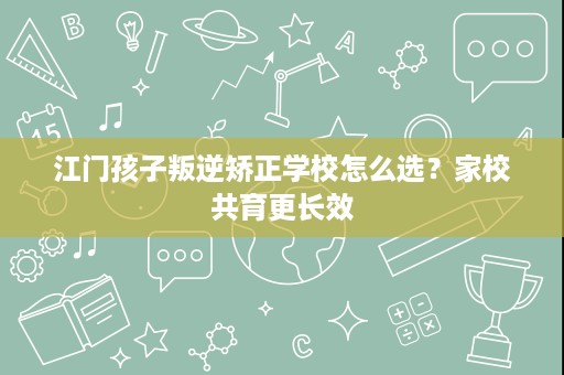 江门孩子叛逆矫正学校怎么选？家校共育更长效