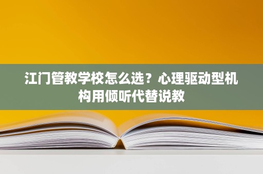 江门管教学校怎么选?心理驱动型机构用倾听代替说教 江门管教学校怎么选?心理驱动型机构用倾听代替说教