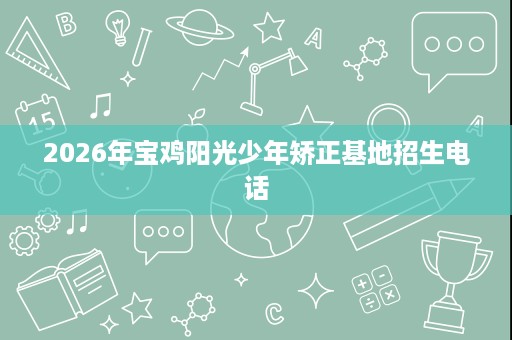 2026年宝鸡阳光少年矫正基地招生电话 2026年宝鸡阳光少年矫正基地招生电话