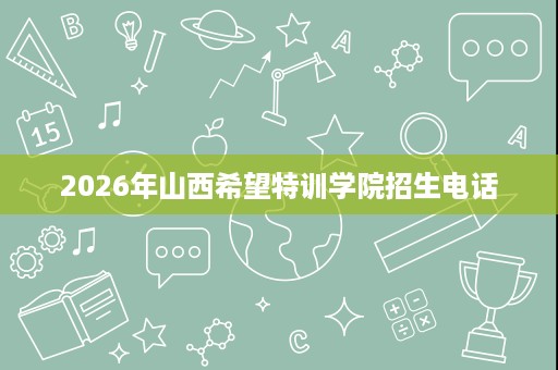 2026年山西希望特训学院招生电话 2026年山西希望特训学院招生电话