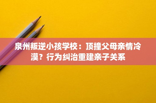 泉州叛逆小孩学校:顶撞父母亲情冷漠?行为纠治重建亲子关系 泉州叛逆小孩学校:顶撞父母亲情冷漠?行为纠治重建亲子关系