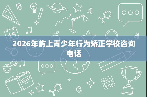 2026年屿上青少年行为矫正学校咨询电话 2026年屿上青少年行为矫正学校咨询电话