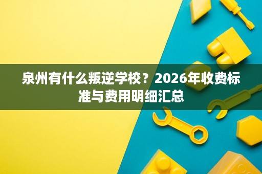 泉州有什么叛逆学校?2026年收费标准与费用明细汇总 泉州有什么叛逆学校?2026年收费标准与费用明细汇总