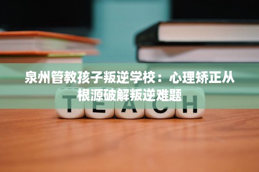 泉州管教孩子叛逆学校：心理矫正从根源破解叛逆难题