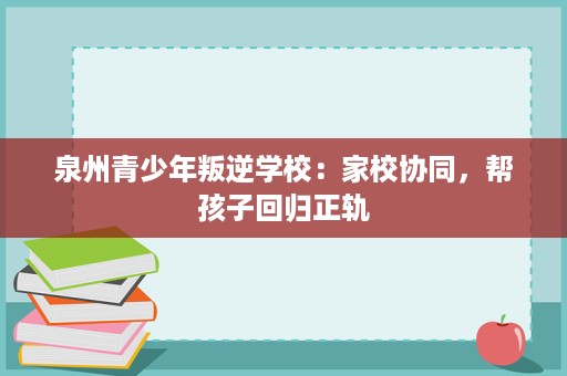 泉州青少年叛逆学校:家校协同,帮孩子回归正轨 泉州青少年叛逆学校:家校协同,帮孩子回归正轨