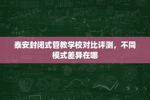 泰安封闭式管教学校对比评测,不同模式差异在哪 泰安封闭式管教学校对比评测,不同模式差异在哪