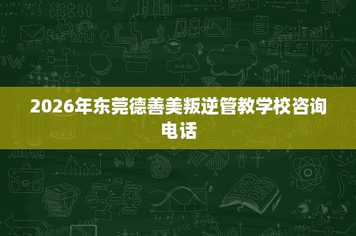 2026年东莞德善美叛逆管教学校咨询电话 2026年东莞德善美叛逆管教学校咨询电话