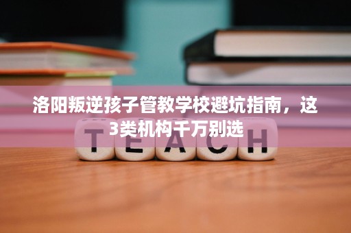 洛阳叛逆孩子管教学校避坑指南,这3类机构千万别选 洛阳叛逆孩子管教学校避坑指南,这3类机构千万别选