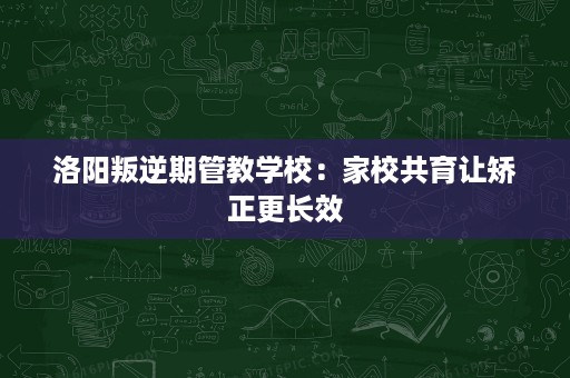 洛阳叛逆期管教学校:家校共育让矫正更长效 洛阳叛逆期管教学校:家校共育让矫正更长效