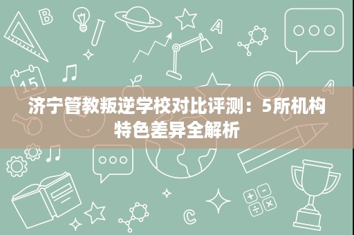 济宁管教叛逆学校对比评测:5所机构特色差异全解析 济宁管教叛逆学校对比评测:5所机构特色差异全解析