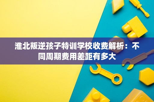 淮北叛逆孩子特训学校收费解析:不同周期费用差距有多大 淮北叛逆孩子特训学校收费解析:不同周期费用差距有多大