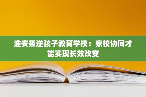 淮安叛逆孩子教育学校:家校协同才能实现长效改变 淮安叛逆孩子教育学校:家校协同才能实现长效改变