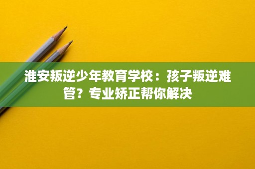 淮安叛逆少年教育学校：孩子叛逆难管？专业矫正帮你解决