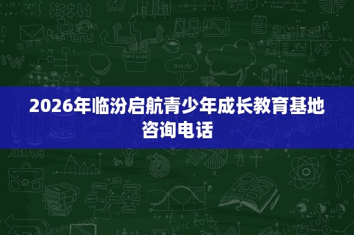 2026年临汾启航青少年成长教育基地咨询电话