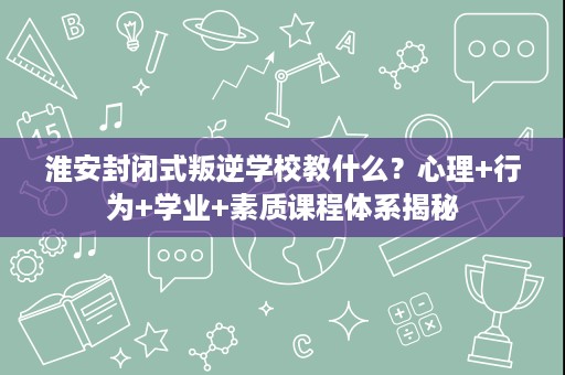 淮安封闭式叛逆学校教什么？心理+行为+学业+素质课程体系揭秘