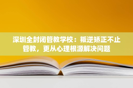 深圳全封闭管教学校：叛逆矫正不止管教，更从心理根源解决问题