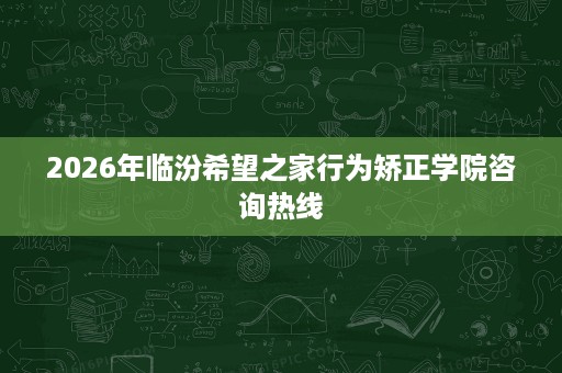 2026年临汾希望之家行为矫正学院咨询热线 2026年临汾希望之家行为矫正学院咨询热线