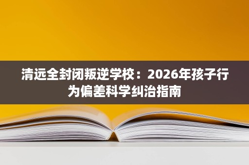 清远全封闭叛逆学校:2026年孩子行为偏差科学纠治指南 清远全封闭叛逆学校:2026年孩子行为偏差科学纠治指南