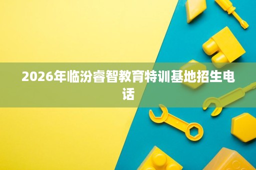 2026年临汾睿智教育特训基地招生电话 2026年临汾睿智教育特训基地招生电话