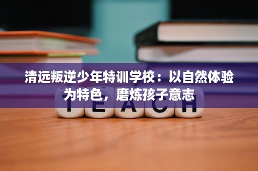 清远叛逆少年特训学校:以自然体验为特色,磨炼孩子意志 清远叛逆少年特训学校:以自然体验为特色,磨炼孩子意志